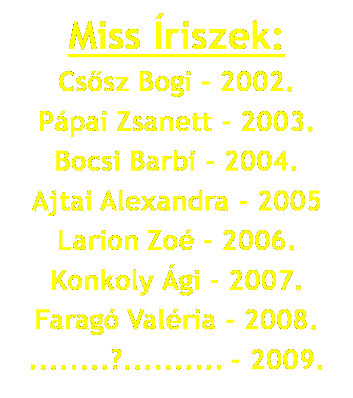 Miss &Iacute;riszek: Cs�sz Bogi - 2002. P&aacute;pai Zsanett - 2003. Bocsi Barbi - 2004. Ajtai Alexandra - 2005. Larion Zo&eacute; - 2006. Konkoly &Aacute;gi - 2007. Farag&oacute; Val&eacute;ria - 2008. ........?.......... - 2009.